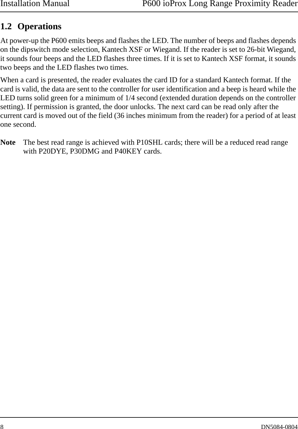 Installation Manual P600 ioProx Long Range Proximity Reader8DN5084-08041.2 OperationsAt power-up the P600 emits beeps and flashes the LED. The number of beeps and flashes depends on the dipswitch mode selection, Kantech XSF or Wiegand. If the reader is set to 26-bit Wiegand, it sounds four beeps and the LED flashes three times. If it is set to Kantech XSF format, it sounds two beeps and the LED flashes two times. When a card is presented, the reader evaluates the card ID for a standard Kantech format. If the card is valid, the data are sent to the controller for user identification and a beep is heard while the LED turns solid green for a minimum of 1/4 second (extended duration depends on the controller setting). If permission is granted, the door unlocks. The next card can be read only after the current card is moved out of the field (36 inches minimum from the reader) for a period of at least one second. Note The best read range is achieved with P10SHL cards; there will be a reduced read range with P20DYE, P30DMG and P40KEY cards.