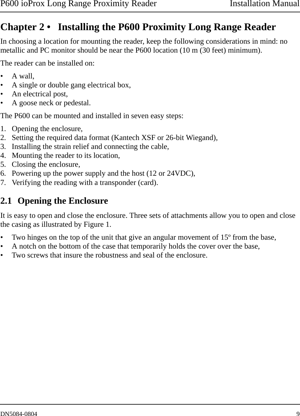 P600 ioProx Long Range Proximity Reader Installation ManualDN5084-0804 9Chapter 2 &bull; Installing the P600 Proximity Long Range ReaderIn choosing a location for mounting the reader, keep the following considerations in mind: no metallic and PC monitor should be near the P600 location (10 m (30 feet) minimum).The reader can be installed on:&bull; A wall, &bull; A single or double gang electrical box,&bull; An electrical post,&bull; A goose neck or pedestal.The P600 can be mounted and installed in seven easy steps:1. Opening the enclosure,2. Setting the required data format (Kantech XSF or 26-bit Wiegand),3. Installing the strain relief and connecting the cable, 4. Mounting the reader to its location, 5. Closing the enclosure, 6. Powering up the power supply and the host (12 or 24VDC), 7. Verifying the reading with a transponder (card).2.1 Opening the EnclosureIt is easy to open and close the enclosure. Three sets of attachments allow you to open and close the casing as illustrated by Figure 1.&bull; Two hinges on the top of the unit that give an angular movement of 15&ordm; from the base, &bull; A notch on the bottom of the case that temporarily holds the cover over the base, &bull; Two screws that insure the robustness and seal of the enclosure.