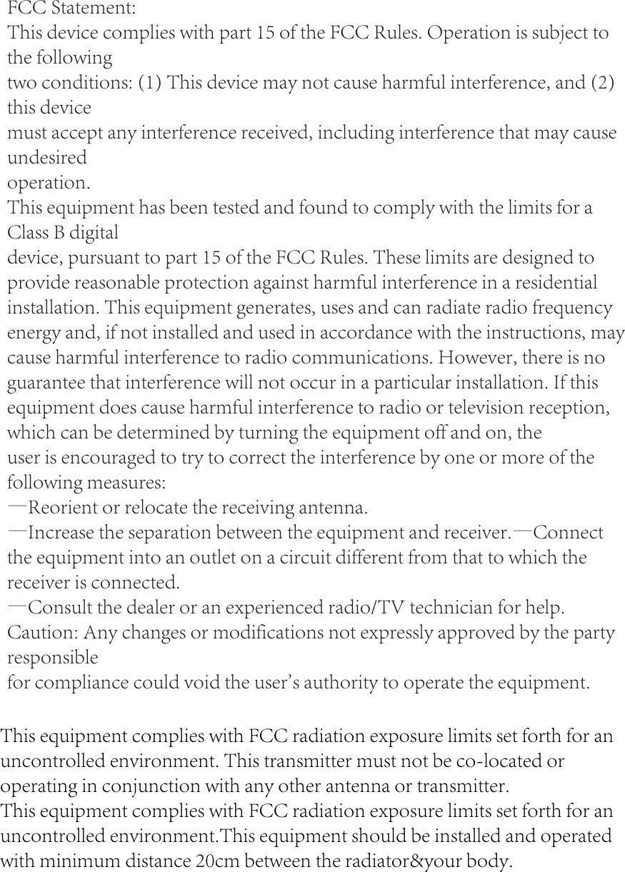 FCC Statement:This device complies with part 15 of the FCC Rules. Operation is subject to the followingtwo conditions: (1) This device may not cause harmful interference, and (2) this devicemust accept any interference received, including interference that may cause undesiredoperation.This equipment has been tested and found to comply with the limits for a Class B digitaldevice, pursuant to part 15 of the FCC Rules. These limits are designed to provide reasonable protection against harmful interference in a residential installation. This equipment generates, uses and can radiate radio frequency energy and, if not installed and used in accordance with the instructions, may cause harmful interference to radio communications. However, there is no guarantee that interference will not occur in a particular installation. If this equipment does cause harmful interference to radio or television reception, which can be determined by turning the equipment off and on, theuser is encouraged to try to correct the interference by one or more of the following measures:&mdash;Reorient or relocate the receiving antenna.&mdash;Increase the separation between the equipment and receiver.&mdash;Connect the equipment into an outlet on a circuit different from that to which the receiver is connected.&mdash;Consult the dealer or an experienced radio/TV technician for help.Caution: Any changes or modifications not expressly approved by the party responsiblefor compliance could void the user's authority to operate the equipment.This equipment complies with FCC radiation exposure limits set forth for anuncontrolled environment. This transmitter must not be co-located or operating in conjunction with any other antenna or transmitter.This equipment complies with FCC radiation exposure limits set forth for an uncontrolled environment.This equipment should be installed and operated with minimum distance 20cm between the radiator&amp;your body.