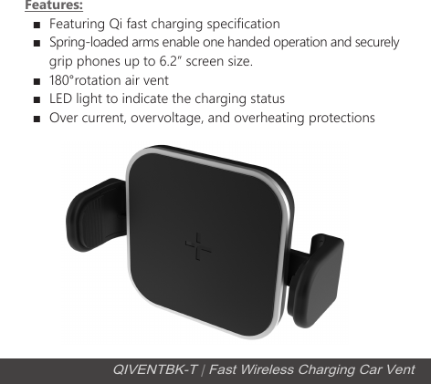 Features:  ■  Featuring Qi fast charging specification  ■  Spring-loaded arms enable one handed operation and securely        grip phones up to 6.2&rdquo; screen size.  ■  180&deg;rotation air vent   ■  LED light to indicate the charging status  ■  Over current, overvoltage, and overheating protectionsQIVENTBK-T | Fast Wireless Charging Car Vent