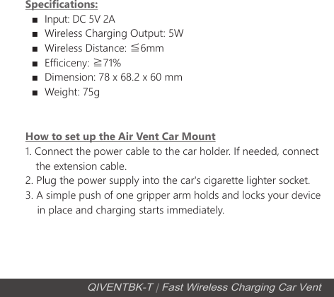 Specifications:  ■  Input: DC 5V 2A  ■  Wireless Charging Output: 5W  ■  Wireless Distance: ≦6mm  ■  Efficiceny: ≧71%  ■  Dimension: 78 x 68.2 x 60 mm  ■  Weight: 75gHow to set up the Air Vent Car Mount1. Connect the power cable to the car holder. If needed, connect     the extension cable. 2. Plug the power supply into the car's cigarette lighter socket.3. A simple push of one gripper arm holds and locks your device     in place and charging starts immediately. QIVENTBK-T | Fast Wireless Charging Car Vent