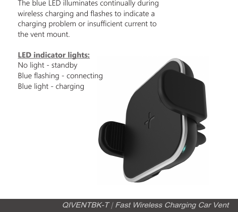 QIVENTBK-T | Fast Wireless Charging Car VentLED indicator lights:No light - standbyBlue flashing - connecting Blue light - charging The blue LED illuminates continually during wireless charging and flashes to indicate a charging problem or insufficient current to the vent mount.