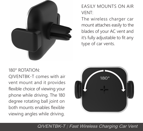 EASILY MOUNTS ON AIR VENT: The wireless charger car mount attaches easily to the blades of your AC vent and it's fully adjustable to fit anytype of car vents.180&deg; ROTATION: QIVENTBK-T comes with air vent mount and it provides flexible choice of viewing your phone while driving. The 180degree rotating ball joint on both mounts enables flexible viewing angles while driving.QIVENTBK-T | Fast Wireless Charging Car Vent180&deg;