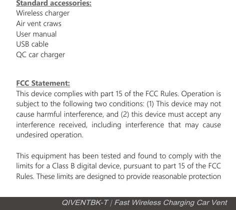 FCC Statement:This device complies with part 15 of the FCC Rules. Operation is subject to the following two conditions: (1) This device may not cause harmful interference, and (2) this device must accept any interference received, including interference that may cause undesired operation.This equipment has been tested and found to comply with the limits for a Class B digital device, pursuant to part 15 of the FCC Rules. These limits are designed to provide reasonable protection Standard accessories:Wireless chargerAir vent crawsUser manualUSB cableQC car chargerQIVENTBK-T | Fast Wireless Charging Car Vent