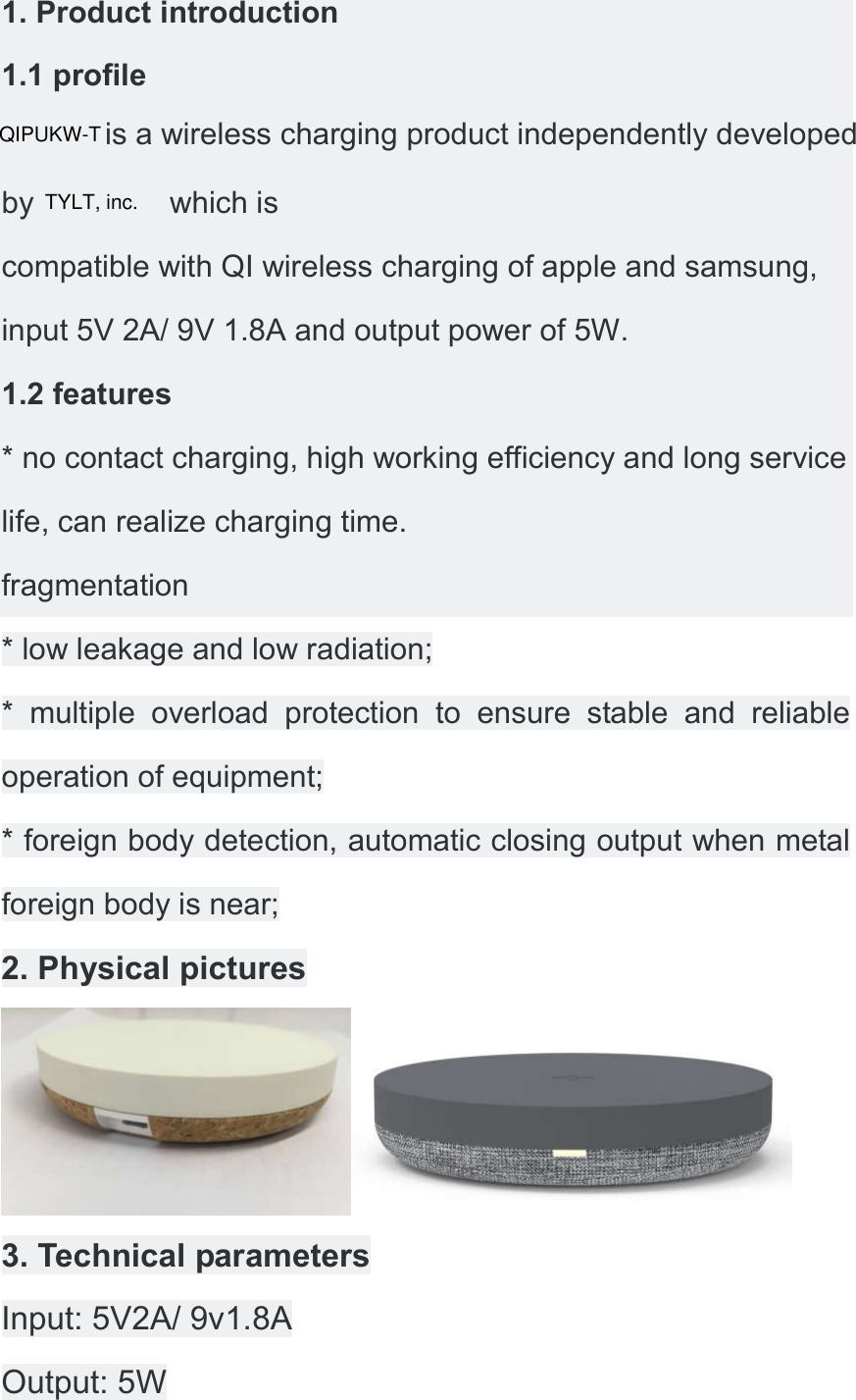 1. Product introduction 1.1 profile  is a wireless charging product independently developed by                which is compatible with QI wireless charging of apple and samsung, input 5V 2A/ 9V 1.8A and output power of 5W. 1.2 features * no contact charging, high working efficiency and long service life, can realize charging time. fragmentation * low leakage and low radiation; *  multiple  overload  protection  to  ensure  stable  and  reliable operation of equipment; * foreign body detection, automatic closing output when metal foreign body is near; 2. Physical pictures  3. Technical parameters Input: 5V2A/ 9v1.8A Output: 5W QIPUKW-TTYLT, inc.