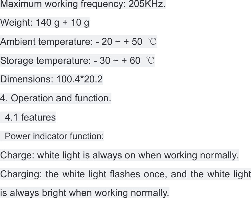 Maximum working frequency: 205KHz. Weight: 140 g + 10 g Ambient temperature: - 20 ~ + 50  ℃ Storage temperature: - 30 ~ + 60  ℃ Dimensions: 100.4*20.2 4. Operation and function.   4.1 features   Power indicator function: Charge: white light is always on when working normally. Charging: the white light flashes once, and the white light is always bright when working normally. 