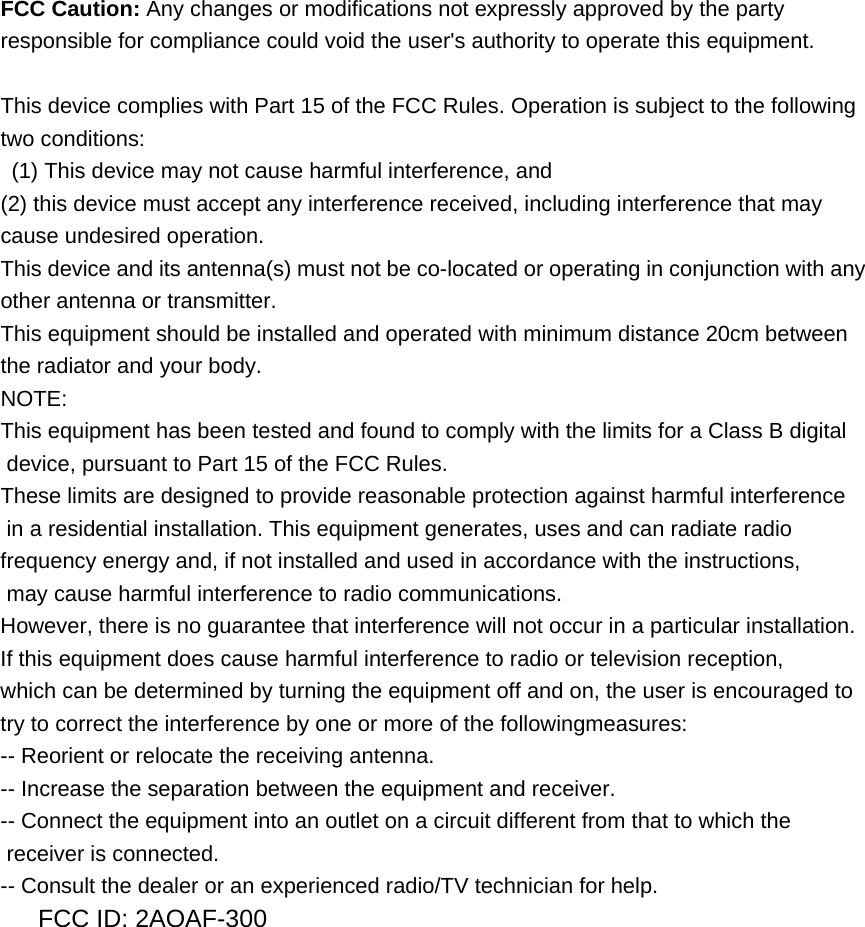 FCC Caution: Any changes or modifications not expressly approved by the party responsible for compliance could void the user's authority to operate this equipment.  This device complies with Part 15 of the FCC Rules. Operation is subject to the following two conditions:   (1) This device may not cause harmful interference, and   (2) this device must accept any interference received, including interference that may cause undesired operation. This device and its antenna(s) must not be co-located or operating in conjunction with any other antenna or transmitter. This equipment should be installed and operated with minimum distance 20cm between the radiator and your body. NOTE:  This equipment has been tested and found to comply with the limits for a Class B digital  device, pursuant to Part 15 of the FCC Rules.  These limits are designed to provide reasonable protection against harmful interference  in a residential installation. This equipment generates, uses and can radiate radio frequency energy and, if not installed and used in accordance with the instructions,  may cause harmful interference to radio communications.  However, there is no guarantee that interference will not occur in a particular installation. If this equipment does cause harmful interference to radio or television reception, which can be determined by turning the equipment off and on, the user is encouraged to  try to correct the interference by one or more of the followingmeasures: -- Reorient or relocate the receiving antenna. -- Increase the separation between the equipment and receiver. -- Connect the equipment into an outlet on a circuit different from that to which the  receiver is connected. -- Consult the dealer or an experienced radio/TV technician for help. FCC ID: 2AOAF-300 
