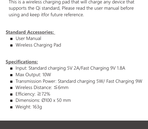Specifications:   ■  Input: Standard charging 5V 2A/Fast Charging 9V 1.8A   ■  Max Output: 10W   ■  Transmission Power: Standard charging 5W/ Fast Charging 9W   ■  Wireless Distance: ≦6mm   ■  Efficiency: ≧72%   ■  Dimensions: &Oslash;100 x 50 mm   ■  Weight: 163g This is a wireless charging pad that will charge any device that supports the Qi standard, Please read the user manual before using and keep itfor future reference.Standard Accessories:    ■  User Manual   ■  Wireless Charging Pad     