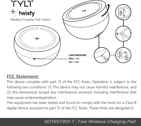 QITWSTWD-T | Fast Wireless Charging PadFCC Statement:This device complies with part 15 of the FCC Rules. Operation is subject to the following two conditions: (1) This device may not cause harmful interference, and (2) this devicemust accept any interference received, including interference that may cause undesiredoperation.This equipment has been tested and found to comply with the limits for a Class B digital device, pursuant to part 15 of the FCC Rules. These limits are designed to 