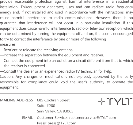 685 Cochran StreetSuite #200Simi Valley, CA 93065MAILING ADDRESSEMAIL Customer Service: customerservice@TYLT.comPress: press@TYLT.comprovide reasonable protection against harmful interference in a residential installation. Thisequipment generates, uses and can radiate radio frequency energy and, if not installed and used in accordance with the instructions, may cause harmful interference to radio communications. However, there is no guarantee that interference will not occur in a particular installation. If this equipment does cause harmful interference to radio or television reception, which can be determined by turning the equipment off and on, the user is encouraged to try to correct the interference by one or more of the followingmeasures:&mdash;Reorient or relocate the receiving antenna.&mdash;Increase the separation between the equipment and receiver.&mdash;Connect the equipment into an outlet on a circuit different from that to which       the receiver is connected.&mdash;Consult the dealer or an experienced radio/TV technician for help.Caution: Any changes or modifications not expressly approved by the party responsible for compliance could void the user's authority to operate the equipment. 