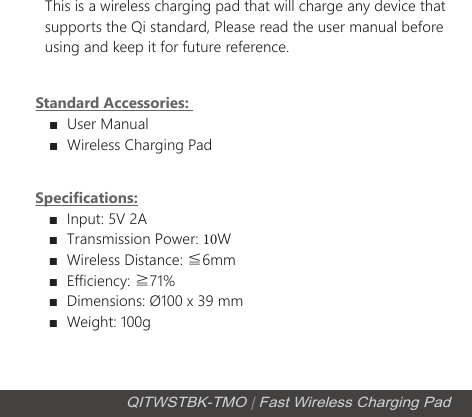 Specifications:■Input: 5V 2A■Transmission Power: 10W■Wireless Distance: ≦6mm■Efficiency: ≧71%■Dimensions: &Oslash;100 x 39 mm■Weight: 100gThis is a wireless charging pad that will charge any device that supports the Qi standard, Please read the user manual before using and keep it for future reference.Standard Accessories: ■User Manual■Wireless Charging PadQITWSTBK-TMO | Fast Wireless Charging Pad