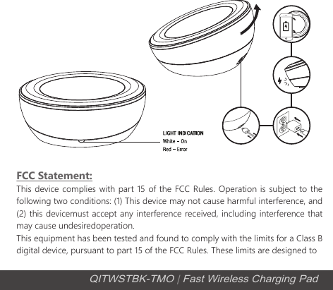FCC Statement:This device complies with part 15 of the FCC Rules. Operation is subject to the following two conditions: (1) This device may not cause harmful interference, and (2) this devicemust accept any interference received, including interference that may cause undesiredoperation.This equipment has been tested and found to comply with the limits for a Class B digital device, pursuant to part 15 of the FCC Rules. These limits are designed to QITWSTBK-TMO | Fast Wireless Charging Pad