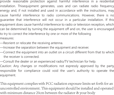 provide reasonable protection against harmful interference in a residential installation. Thisequipment generates, uses and can radiate radio frequency energy and, if not installed and used in accordance with the instructions, may cause harmful interference to radio communications. However, there is no guarantee that interference will not occur in a particular installation. If this equipment does cause harmful interference to radio or television reception, which can be determined by turning the equipment off and on, the user is encouraged to try to correct the interference by one or more of the followingmeasures:&mdash;Reorient or relocate the receiving antenna.&mdash;Increase the separation between the equipment and receiver.&mdash;Connect the equipment into an outlet on a circuit different from that to which       the receiver is connected.&mdash;Consult the dealer or an experienced radio/TV technician for help.Caution: Any changes or modifications not expressly approved by the party responsible for compliance could void the user's authority to operate the equipment.This equipment complies with FCC radiation exposure limits set forth for an uncontrolled environment. This equipment should be installed and operated with minimum distance 20cm between the radiator &amp; your body