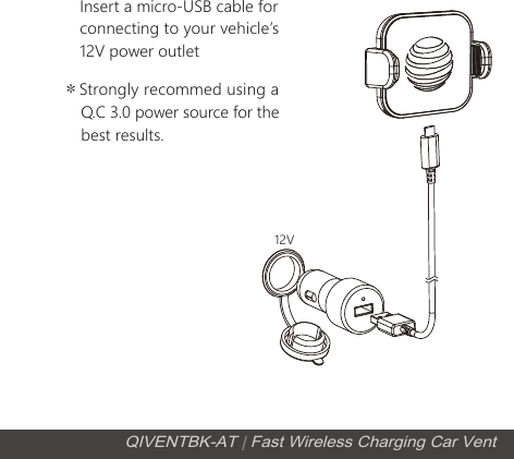 Insert a micro-USB cable for connecting to your vehicleʼs 12V power outlet＊Strongly recommed using a     Q.C 3.0 power source for the     best results.12VQIVENTBK-AT | Fast Wireless Charging Car Vent