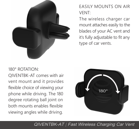 EASILY MOUNTS ON AIR VENT: The wireless charger car mount attaches easily to the blades of your AC vent and it's fully adjustable to fit anytype of car vents.180&deg; ROTATION: QIVENTBK-AT comes with air vent mount and it provides flexible choice of viewing your phone while driving. The 180degree rotating ball joint on both mounts enables flexible viewing angles while driving.180&deg;QIVENTBK-AT | Fast Wireless Charging Car Vent
