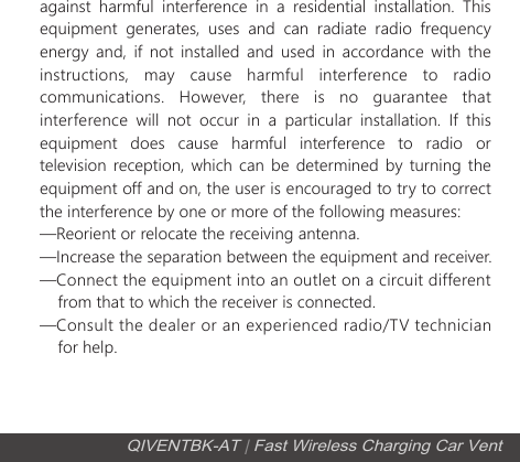 against harmful interference in a residential installation. This equipment generates, uses and can radiate radio frequency energy and, if not installed and used in accordance with the instructions, may cause harmful interference to radio communications. However, there is no guarantee that interference will not occur in a particular installation. If this equipment does cause harmful interference to radio or television reception, which can be determined by turning the equipment off and on, the user is encouraged to try to correct the interference by one or more of the following measures:&mdash;Reorient or relocate the receiving antenna.&mdash;Increase the separation between the equipment and receiver.&mdash;Connect the equipment into an outlet on a circuit different      from that to which the receiver is connected.&mdash;Consult the dealer or an experienced radio/TV technician     for help.  QIVENTBK-AT | Fast Wireless Charging Car Vent