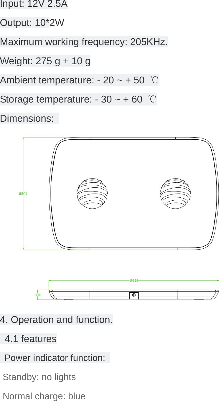 Input: 12V 2.5A Output: 10*2W Maximum working frequency: 205KHz. Weight: 275 g + 10 g Ambient temperature: - 20 ~ + 50  ℃ Storage temperature: - 30 ~ + 60  ℃ Dimensions:   4. Operation and function.  4.1 features  Power indicator function:  Standby: no lights Normal charge: blue  