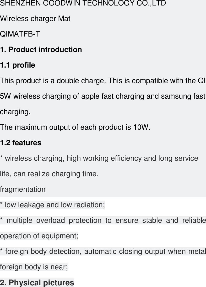 SHENZHEN GOODWIN TECHNOLOGY CO.,LTD Wireless charger Mat QIMATFB-T 1. Product introduction 1.1 profile This product is a double charge. This is compatible with the QI 5W wireless charging of apple fast charging and samsung fast charging. The maximum output of each product is 10W. 1.2 features * wireless charging, high working efficiency and long service life, can realize charging time. fragmentation * low leakage and low radiation; *  multiple  overload  protection  to  ensure  stable  and  reliable operation of equipment; * foreign body detection, automatic closing output when metal foreign body is near; 2. Physical pictures 