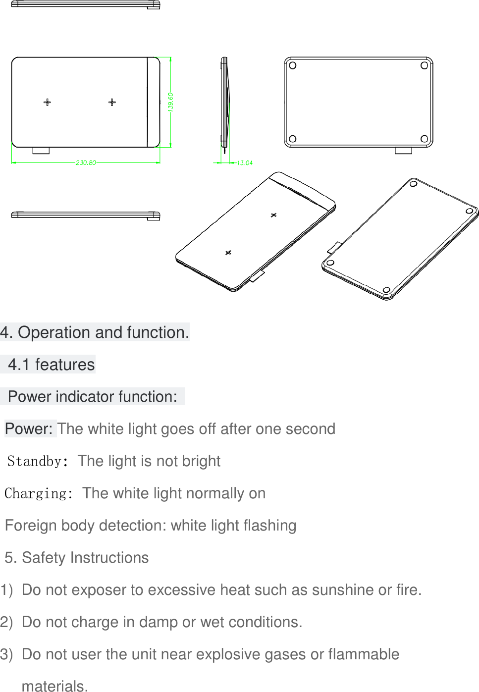  4. Operation and function.   4.1 features   Power indicator function:   Power: The white light goes off after one second Standby: The light is not bright Charging: The white light normally on Foreign body detection: white light flashing 5. Safety Instructions 1)  Do not exposer to excessive heat such as sunshine or fire. 2)  Do not charge in damp or wet conditions. 3)  Do not user the unit near explosive gases or flammable materials. 