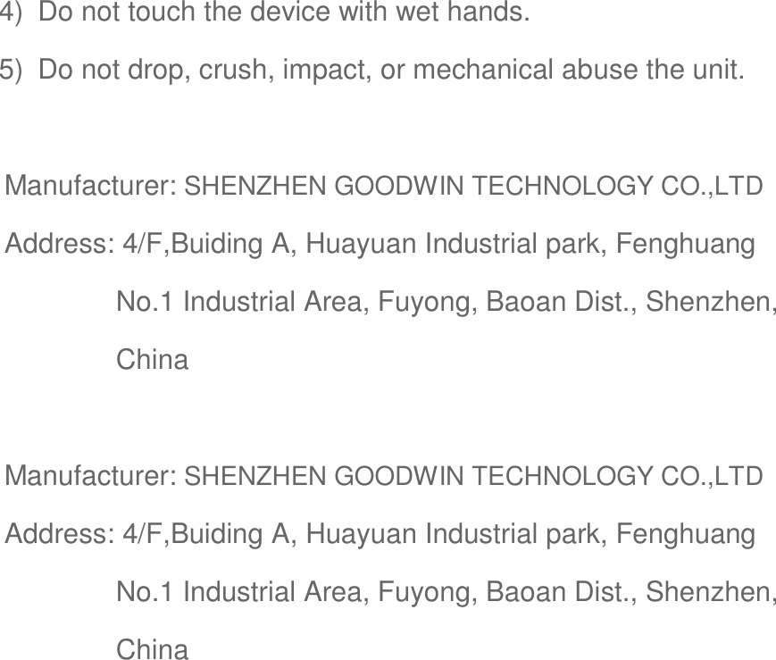 4)  Do not touch the device with wet hands. 5)  Do not drop, crush, impact, or mechanical abuse the unit.  Manufacturer: SHENZHEN GOODWIN TECHNOLOGY CO.,LTD Address: 4/F,Buiding A, Huayuan Industrial park, Fenghuang No.1 Industrial Area, Fuyong, Baoan Dist., Shenzhen, China  Manufacturer: SHENZHEN GOODWIN TECHNOLOGY CO.,LTD Address: 4/F,Buiding A, Huayuan Industrial park, Fenghuang No.1 Industrial Area, Fuyong, Baoan Dist., Shenzhen, China  