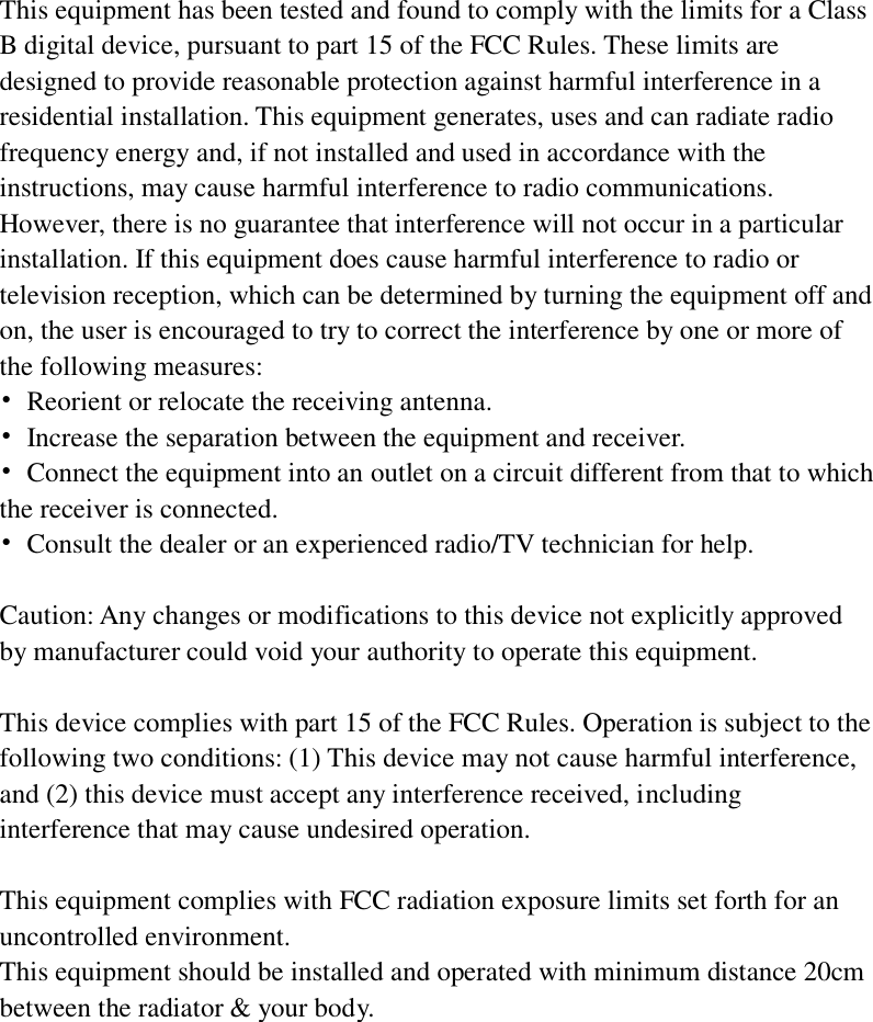 This equipment has been tested and found to comply with the limits for a Class B digital device, pursuant to part 15 of the FCC Rules. These limits are designed to provide reasonable protection against harmful interference in a residential installation. This equipment generates, uses and can radiate radio frequency energy and, if not installed and used in accordance with the instructions, may cause harmful interference to radio communications. However, there is no guarantee that interference will not occur in a particular installation. If this equipment does cause harmful interference to radio or television reception, which can be determined by turning the equipment off and on, the user is encouraged to try to correct the interference by one or more of the following measures: •  Reorient or relocate the receiving antenna. •  Increase the separation between the equipment and receiver. •  Connect the equipment into an outlet on a circuit different from that to which the receiver is connected. •  Consult the dealer or an experienced radio/TV technician for help.  Caution: Any changes or modifications to this device not explicitly approved by manufacturer could void your authority to operate this equipment.  This device complies with part 15 of the FCC Rules. Operation is subject to the following two conditions: (1) This device may not cause harmful interference, and (2) this device must accept any interference received, including interference that may cause undesired operation.  This equipment complies with FCC radiation exposure limits set forth for an uncontrolled environment. This equipment should be installed and operated with minimum distance 20cm between the radiator &amp; your body. 
