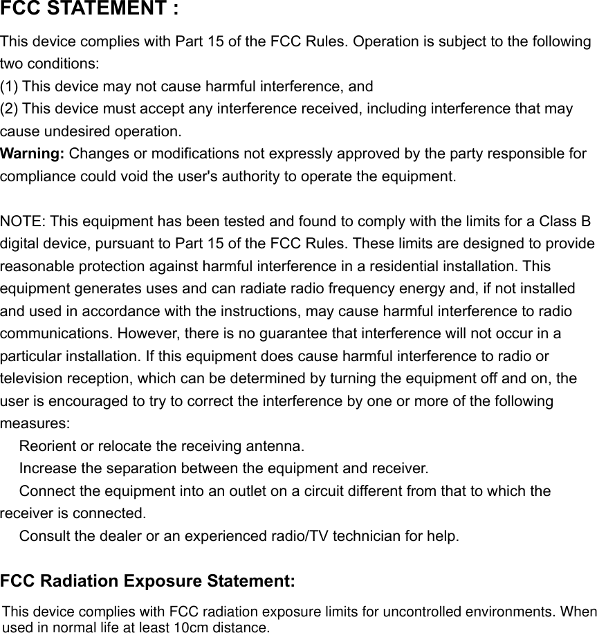 FCC STATEMENT :   This device complies with Part 15 of the FCC Rules. Operation is subject to the following two conditions: (1) This device may not cause harmful interference, and (2) This device must accept any interference received, including interference that may cause undesired operation. Warning: Changes or modifications not expressly approved by the party responsible for compliance could void the user's authority to operate the equipment.  NOTE: This equipment has been tested and found to comply with the limits for a Class B digital device, pursuant to Part 15 of the FCC Rules. These limits are designed to provide reasonable protection against harmful interference in a residential installation. This equipment generates uses and can radiate radio frequency energy and, if not installed and used in accordance with the instructions, may cause harmful interference to radio communications. However, there is no guarantee that interference will not occur in a particular installation. If this equipment does cause harmful interference to radio or television reception, which can be determined by turning the equipment off and on, the user is encouraged to try to correct the interference by one or more of the following measures:  Reorient or relocate the receiving an　tenna.  Increase the separation between the equipment and receiver.　  Connect the equipment into an outlet on a circuit different from that to which the 　receiver is connected.  Consult the dealer or an experienced radio/TV technician for help.　  FCC Radiation Exposure Statement:  This device complies with FCC radiation exposure limits for uncontrolled environments. Whenused in normal life at least 10cm distance.
