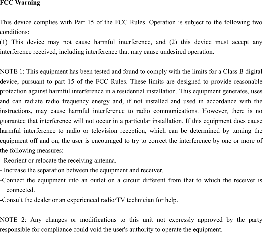  FCC Warning  This device complies with Part 15 of the FCC Rules. Operation is subject to the following two conditions: (1) This device may not cause harmful interference, and (2) this device must accept any interference received, including interference that may cause undesired operation.  NOTE 1: This equipment has been tested and found to comply with the limits for a Class B digital device, pursuant to part 15 of the FCC Rules. These limits are designed to provide reasonable protection against harmful interference in a residential installation. This equipment generates, uses and can radiate radio frequency energy and, if not installed and used in accordance with the instructions, may cause harmful interference to radio communications. However, there is no guarantee that interference will not occur in a particular installation. If this equipment does cause harmful interference to radio or television reception, which can be determined by turning the equipment off and on, the user is encouraged to try to correct the interference by one or more of the following measures: - Reorient or relocate the receiving antenna. - Increase the separation between the equipment and receiver. -Connect the equipment into an outlet on a circuit different from that to which the receiver is connected. -Consult the dealer or an experienced radio/TV technician for help.  NOTE 2: Any changes or modifications to this unit not expressly approved by the party responsible for compliance could void the user's authority to operate the equipment. 