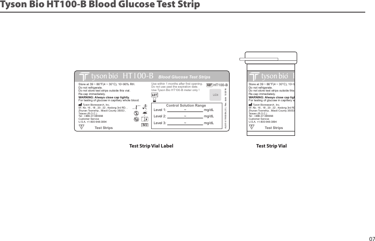 Blood Glucose Test StripsHT100Control Solution RangeStore at 39 ~ 86°F(4 ~ 30°C), 10~90% RH.Do not refrigerate. Do not store test strips outside this vial. Re-cap immediately. WARNING: Always close cap tightly.For testing of glucose in capillary whole blood.Use within 1 months after first opening.Do not use past the expiration date.Use Tyson Bio HT100 meter only !Test Strips      Tyson Bioresearch, Inc.5F, No. 16 , 18 , 20 , 22 , Kedong 3rd RD. , Zhunan Township , Miaoli County 35053 , Taiwan (R.O.C.)Tel : +886-37-585998Customer ServiceU.S.A. +1-800-948-389430˚C4˚CLevel 1:                  ~                  mg/dLLevel 2:                  ~                  mg/dLLevel 3:                  ~                  mg/dLTyson Bio HT100-B Blood Glucose Test StripTest Strip Vial Label Test Strip VialBlood Glucose Test StripsHT100-BControl Solution RangeStore at 39 ~ 86°F(4 ~ 30°C), 10~90% RH.Do not refrigerate. Do not store test strips outside this vial. Re-cap immediately. WARNING: Always close cap tightly.For testing of glucose in capillary whole blood.HT100-BUse within 1 months after first opening.Do not use past the expiration date.Use Tyson Bio HT100-B meter only !AL001-0119000N (01)  Rev. date: 12/2016Test Strips      Tyson Bioresearch, Inc.5F, No. 16 , 18 , 20 , 22 , Kedong 3rd RD. , Zhunan Township , Miaoli County 35053 , Taiwan (R.O.C.)Tel : +886-37-585998Customer ServiceU.S.A. +1-800-948-389430˚C4˚CLevel 1:                  ~                  mg/dLLevel 2:                  ~                  mg/dLLevel 3:                  ~                  mg/dL07