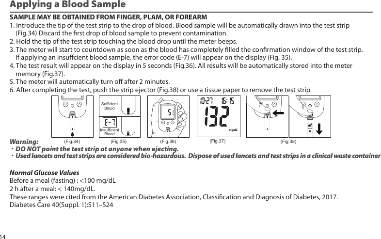 Applying a Blood SampleSAMPLE MAY BE OBTAINED FROM FINGER, PLAM, OR FOREARM1. Introduce the tip of the test strip to the drop of blood. Blood sample will be automatically drawn into the test strip    (Fig.34) Discard the rst drop of blood sample to prevent contamination.2. Hold the tip of the test strip touching the blood drop until the meter beeps.3. The meter will start to countdown as soon as the blood has completely lled the conrmation window of the test strip.    If applying an insucient blood sample, the error code (E-7) will appear on the display (Fig. 35).4. The test result will appear on the display in 5 seconds (Fig.36). All results will be automatically stored into the meter    memory (Fig.37).5. The meter will automatically turn o after 2 minutes.6. After completing the test, push the strip ejector (Fig.38) or use a tissue paper to remove the test strip.Normal Glucose ValuesBefore a meal (fasting) : &lt;100 mg/dL2 h after a meal: &lt; 140mg/dL.These ranges were cited from the American Diabetes Association, Classication and Diagnosis of Diabetes, 2017.Diabetes Care 40(Suppl. 1):S11–S24Warning: ˙DO NOT point the test strip at anyone when ejecting.˙Used lancets and test strips are considered bio-hazardous.  Dispose of used lancets and test strips in a clinical waste container(Fig.34)SufficientBloodInsufficientBlood(Fig.35) (Fig.36) (Fig.37) (Fig.38)14