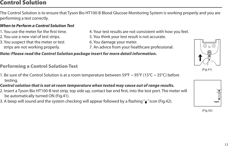 Control SolutionThe Control Solution is to ensure that Tyson Bio HT100-B Blood Glucose Monitoring System is working properly and you areperforming a test correctly.When to Perform a Control Solution Test1. Be sure of the Control Solution is at a room temperature between 59°F ~ 95°F (15°C ~ 35°C) before        testing.Control solution that is not at room temperature when tested may cause out of range results.2. Insert a Tyson Bio HT100-B test strip, top side up, contact bar end rst, into the test port. The meter will     be automatically turned ON (Fig.41).3. A beep will sound and the system checking will appear followed by a ashing “   ” icon (Fig.42).Performing a Control Solution Test (Fig.41)1. You use the meter for the rst time.2. You use a new vial of test strips.3. You suspect that the meter or test     strips are not working properly.4. Your test results are not consistent with how you feel.5. You think your test result is not accurate.6. You damage your meter. 7. An advice from your healthcare professional.Note: Please read the Control Solution package insert for more detail information.(Fig.42)17