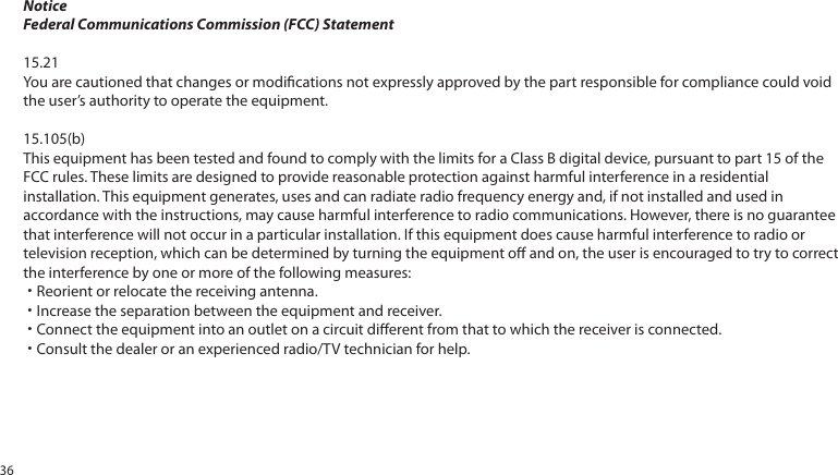 NoticeFederal Communications Commission (FCC) Statement15.21You are cautioned that changes or modications not expressly approved by the part responsible for compliance could void the user’s authority to operate the equipment.15.105(b)This equipment has been tested and found to comply with the limits for a Class B digital device, pursuant to part 15 of the FCC rules. These limits are designed to provide reasonable protection against harmful interference in a residential installation. This equipment generates, uses and can radiate radio frequency energy and, if not installed and used in accordance with the instructions, may cause harmful interference to radio communications. However, there is no guarantee that interference will not occur in a particular installation. If this equipment does cause harmful interference to radio or television reception, which can be determined by turning the equipment o and on, the user is encouraged to try to correct the interference by one or more of the following measures:˙Reorient or relocate the receiving antenna.˙Increase the separation between the equipment and receiver.˙Connect the equipment into an outlet on a circuit dierent from that to which the receiver is connected.˙Consult the dealer or an experienced radio/TV technician for help.36