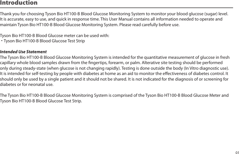 Introduction Thank you for choosing Tyson Bio HT100-B Blood Glucose Monitoring System to monitor your blood glucose (sugar) level.It is accurate, easy to use, and quick in response time. This User Manual contains all information needed to operate andmaintain Tyson Bio HT100-B Blood Glucose Monitoring System. Please read carefully before use.Tyson Bio HT100-B Blood Glucose meter can be used with:˙Tyson Bio HT100-B Blood Glucose Test StripIntended Use StatementThe Tyson Bio HT100-B Blood Glucose Monitoring System is intended for the quantitative measurement of glucose in freshcapillary whole blood samples drawn from the ngertips, forearm, or palm. Alterative site testing should be performedonly during steady-state (when glucose is not changing rapidly). Testing is done outside the body (In Vitro diagnostic use).It is intended for self-testing by people with diabetes at home as an aid to monitor the eectiveness of diabetes control. Itshould only be used by a single patient and it should not be shared. It is not indicated for the diagnosis of or screening fordiabetes or for neonatal use.The Tyson Bio HT100-B Blood Glucose Monitoring System is comprised of the Tyson Bio HT100-B Blood Glucose Meter andTyson Bio HT100-B Blood Glucose Test Strip.01