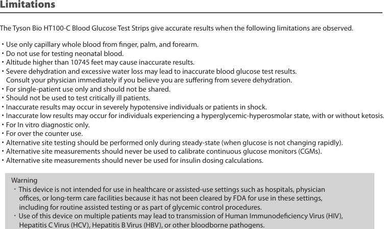 The Tyson Bio HT100-C Blood Glucose Test Strips give accurate results when the following limitations are observed.˙Use only capillary whole blood from nger, palm, and forearm.˙Do not use for testing neonatal blood.˙Altitude higher than 10745 feet may cause inaccurate results.˙Severe dehydration and excessive water loss may lead to inaccurate blood glucose test results. Consult your physician immediately if you believe you are suering from severe dehydration.˙For single-patient use only and should not be shared.˙Should not be used to test critically ill patients.˙Inaccurate results may occur in severely hypotensive individuals or patients in shock.˙Inaccurate low results may occur for individuals experiencing a hyperglycemic-hyperosmolar state, with or without ketosis.˙For In vitro diagnostic only.˙For over the counter use.˙Alternative site testing should be performed only during steady-state (when glucose is not changing rapidly).˙Alternative site measurements should never be used to calibrate continuous glucose monitors (CGMs).˙Alternative site measurements should never be used for insulin dosing calculations.LimitationsWarning•This device is not intended for use in healthcare or assisted-use settings such as hospitals, physician oces, or long-term care facilities because it has not been cleared by FDA for use in these settings, including for routine assisted testing or as part of glycemic control procedures.•Use of this device on multiple patients may lead to transmission of Human Immunodeciency Virus (HIV), Hepatitis C Virus (HCV), Hepatitis B Virus (HBV), or other bloodborne pathogens.