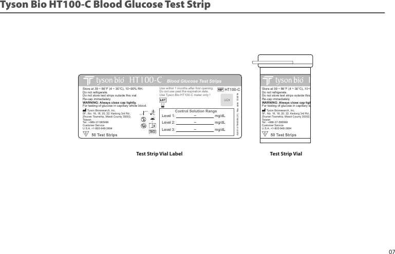 Blood Glucose Test StripsHT100Control Solution RangeStore at 39 ~ 86°F (4 ~ 30°C), 10~90% RH.Do not refrigerate. Do not store test strips outside this vial. Re-cap immediately. WARNING: Always close cap tightly.For testing of glucose in capillary whole blood.Use within 1 months after first opening.Do not use past the expiration date.Use Tyson Bio HT100 meter only ! Tyson Bioresearch, Inc.5F., No. 16, 18, 20, 22, Kedong 3rd Rd., Zhunan Township, Miaoli County 35053, TaiwanTel : +886-37-585998Customer ServiceU.S.A. +1-800-948-389430˚C4˚CLevel 1: ~ mg/dLLevel 2: ~ mg/dLLevel 3: ~ mg/dLTyson Bio HT100-C Blood Glucose Test StripTest Strip Vial Label Test Strip VialBlood Glucose Test StripsHT100-CControl Solution RangeStore at 39 ~ 86°F (4 ~ 30°C), 10~90% RH.Do not refrigerate. Do not store test strips outside this vial. Re-cap immediately. WARNING: Always close cap tightly.For testing of glucose in capillary whole blood.HT100-CUse within 1 months after first opening.Do not use past the expiration date.Use Tyson Bio HT100-C meter only !AL001-0119000N (01) Rev. date: 12/2016 Tyson Bioresearch, Inc.5F., No. 16, 18, 20, 22, Kedong 3rd Rd., Zhunan Township, Miaoli County 35053, TaiwanTel : +886-37-585998Customer ServiceU.S.A. +1-800-948-389430˚C4˚CLevel 1: ~ mg/dLLevel 2: ~ mg/dLLevel 3: ~ mg/dL07