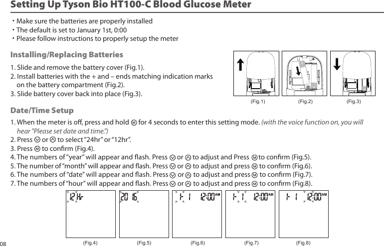 1. When the meter is o, press and hold for 4 seconds to enter this setting mode. (with the voice function on, you will hear "Please set date and time.")2. Press or to select “24hr” or “12hr”. 3. Press to conrm (Fig.4).4. The numbers of “year” will appear and ash. Press or to adjust and Press to conrm (Fig.5).5. The number of “month” will appear and ash. Press or to adjust and press to conrm (Fig.6).6. The numbers of “date” will appear and ash. Press or to adjust and press to conrm (Fig.7).7. The numbers of “hour” will appear and ash. Press or to adjust and press to conrm (Fig.8).Installing/Replacing Batteries1. Slide and remove the battery cover (Fig.1).2. Install batteries with the + and – ends matching indication marks on the battery compartment (Fig.2).3. Slide battery cover back into place (Fig.3).Date/Time SetupSetting Up Tyson Bio HT100-C Blood Glucose Meter ˙Make sure the batteries are properly installed˙The default is set to January 1st, 0:00˙Please follow instructions to properly setup the meter(Fig.2)(Fig.1) (Fig.3)(Fig.4) (Fig.5) (Fig.6) (Fig.7) (Fig.8)08