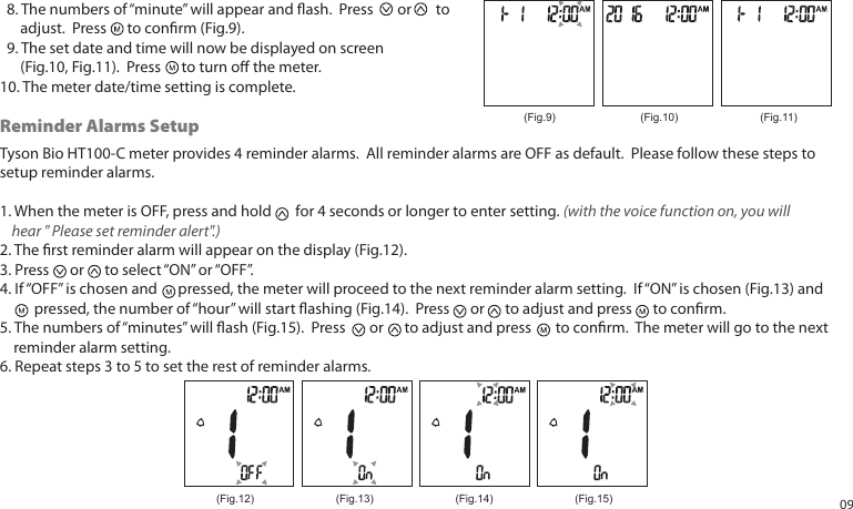 Tyson Bio HT100-C meter provides 4 reminder alarms. All reminder alarms are OFF as default. Please follow these steps to setup reminder alarms.1. When the meter is OFF, press and hold for 4 seconds or longer to enter setting. (with the voice function on, you will hear " Please set reminder alert".) 2. The rst reminder alarm will appear on the display (Fig.12).3. Press or to select “ON” or “OFF”. 4. If “OFF” is chosen and pressed, the meter will proceed to the next reminder alarm setting. If “ON” is chosen (Fig.13) and pressed, the number of “hour” will start ashing (Fig.14). Press or to adjust and press to conrm.5. The numbers of “minutes” will ash (Fig.15). Press or to adjust and press to conrm. The meter will go to the next reminder alarm setting.6. Repeat steps 3 to 5 to set the rest of reminder alarms. 8. The numbers of “minute” will appear and ash. Press or to adjust. Press to conrm (Fig.9). 9. The set date and time will now be displayed on screen (Fig.10, Fig.11). Press to turn o the meter.10. The meter date/time setting is complete.(Fig.9) (Fig.10) (Fig.11)Reminder Alarms Setup(Fig.12) (Fig.13) (Fig.14) (Fig.15) 09