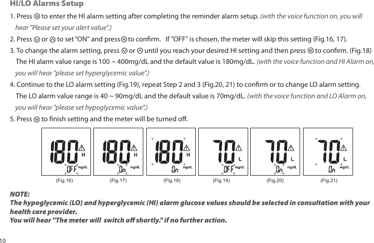 1. Press to enter the HI alarm setting after completing the reminder alarm setup. (with the voice function on, you will hear "Please set your alert value".)2. Press or to set “ON" and press to conrm. If "OFF" is chosen, the meter will skip this setting (Fig.16, 17).3. To change the alarm setting, press or until you reach your desired HI setting and then press to conrm. (Fig.18) The HI alarm value range is 100 ~ 400mg/dL and the default value is 180mg/dL. (with the voice function and HI Alarm on, you will hear "please set hyperglycemic value".)4. Continue to the LO alarm setting (Fig.19), repeat Step 2 and 3 (Fig.20, 21) to conrm or to change LO alarm setting. The LO alarm value range is 40 ~ 90mg/dL and the default value is 70mg/dL. (with the voice function and LO Alarm on, you will hear "please set hypoglycemic value".)5. Press to nish setting and the meter will be turned o.HI/LO Alarms SetupNOTE: The hypoglycemic (LO) and hyperglycemic (HI) alarm glucose values should be selected in consultation with your health care provider.You will hear "The meter will switch off shortly." if no further action.(Fig.16) (Fig.17) (Fig.18) (Fig.19) (Fig.20) (Fig.21)10