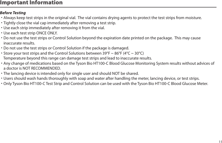 Before Testing˙Always keep test strips in the original vial. The vial contains drying agents to protect the test strips from moisture.˙Tightly close the vial cap immediately after removing a test strip.˙Use each strip immediately after removing it from the vial.˙Use each test strip ONCE ONLY.˙Do not use the test strips or Control Solution beyond the expiration date printed on the package. This may cause inaccurate results.˙Do not use the test strips or Control Solution if the package is damaged.˙Store your test strips and the Control Solutions between 39°F ~ 86°F (4°C ~ 30°C) Temperature beyond this range can damage test strips and lead to inaccurate results.˙Any change of medications based on the Tyson Bio HT100-C Blood Glucose Monitoring System results without advices of a doctor is NOT RECOMMENDED.˙The lancing device is intended only for single user and should NOT be shared.˙Users should wash hands thoroughly with soap and water after handling the meter, lancing device, or test strips.˙Only Tyson Bio HT100-C Test Strip and Control Solution can be used with the Tyson Bio HT100-C Blood Glucose Meter.Important Information11