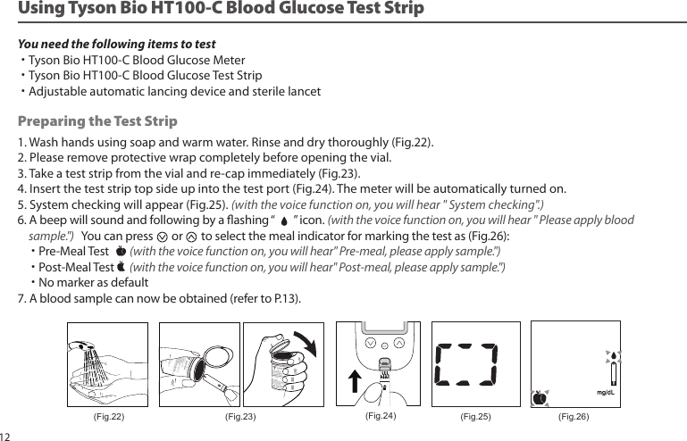 1. Wash hands using soap and warm water. Rinse and dry thoroughly (Fig.22).2. Please remove protective wrap completely before opening the vial.3. Take a test strip from the vial and re-cap immediately (Fig.23).4. Insert the test strip top side up into the test port (Fig.24). The meter will be automatically turned on.5. System checking will appear (Fig.25). (with the voice function on, you will hear " System checking".)6. A beep will sound and following by a ashing “ ” icon. (with the voice function on, you will hear " Please apply blood sample.") You can press or to select the meal indicator for marking the test as (Fig.26): ˙Pre-Meal Test (with the voice function on, you will hear" Pre-meal, please apply sample.") ˙Post-Meal Test (with the voice function on, you will hear" Post-meal, please apply sample.") ˙No marker as default7. A blood sample can now be obtained (refer to P.13).Preparing the Test StripYou need the following items to test˙Tyson Bio HT100-C Blood Glucose Meter˙Tyson Bio HT100-C Blood Glucose Test Strip˙Adjustable automatic lancing device and sterile lancet(Fig.25)(Fig.22) (Fig.23) (Fig.26)(Fig.24)Using Tyson Bio HT100-C Blood Glucose Test Strip12