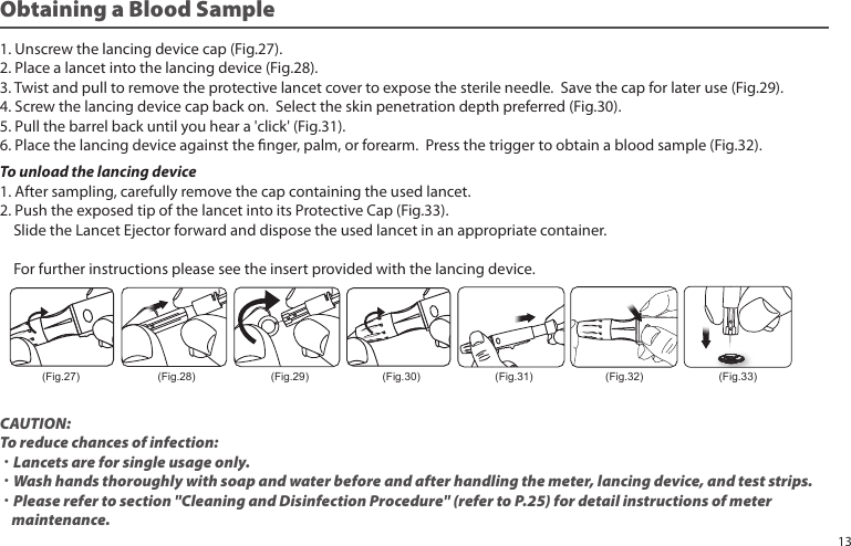 Obtaining a Blood Sample1. Unscrew the lancing device cap (Fig.27).2. Place a lancet into the lancing device (Fig.28).3. Twist and pull to remove the protective lancet cover to expose the sterile needle. Save the cap for later use (Fig.29).4. Screw the lancing device cap back on. Select the skin penetration depth preferred (Fig.30).5. Pull the barrel back until you hear a 'click' (Fig.31).6. Place the lancing device against the nger, palm, or forearm. Press the trigger to obtain a blood sample (Fig.32).To unload the lancing device1. After sampling, carefully remove the cap containing the used lancet.2. Push the exposed tip of the lancet into its Protective Cap (Fig.33). Slide the Lancet Ejector forward and dispose the used lancet in an appropriate container. For further instructions please see the insert provided with the lancing device.CAUTION:To reduce chances of infection:˙Lancets are for single usage only.˙Wash hands thoroughly with soap and water before and after handling the meter, lancing device, and test strips.˙Please refer to section "Cleaning and Disinfection Procedure" (refer to P.25) for detail instructions of meter maintenance.(Fig.27) (Fig.28) (Fig.29) (Fig.30) (Fig.31) (Fig.32) (Fig.33)13