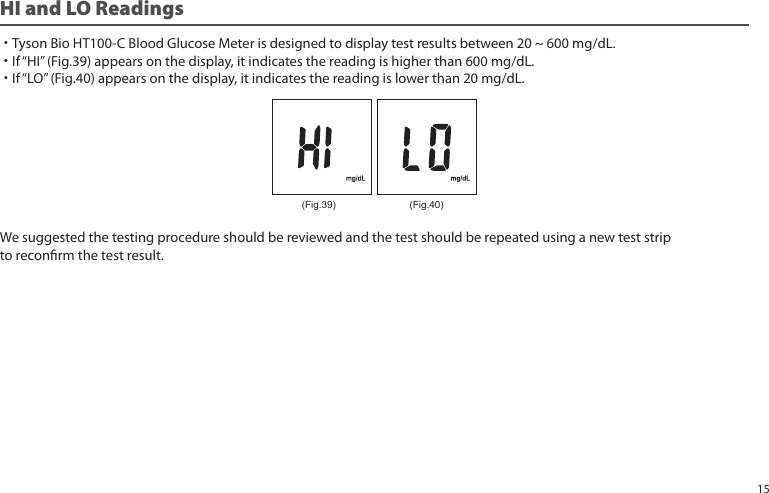 HI and LO Readings ˙Tyson Bio HT100-C Blood Glucose Meter is designed to display test results between 20 ~ 600 mg/dL.˙If “HI” (Fig.39) appears on the display, it indicates the reading is higher than 600 mg/dL.˙If “LO” (Fig.40) appears on the display, it indicates the reading is lower than 20 mg/dL.We suggested the testing procedure should be reviewed and the test should be repeated using a new test strip to reconrm the test result.(Fig.39) (Fig.40)15