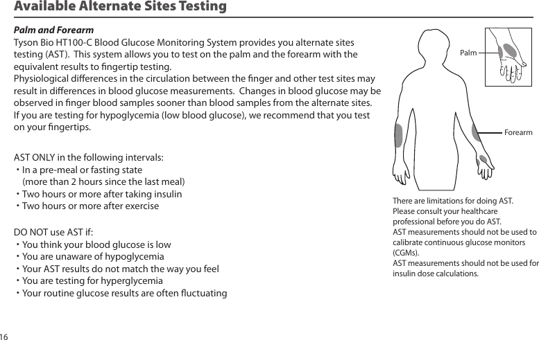 Available Alternate Sites TestingPalm and ForearmTyson Bio HT100-C Blood Glucose Monitoring System provides you alternate sitestesting (AST). This system allows you to test on the palm and the forearm with theequivalent results to ngertip testing.Physiological dierences in the circulation between the nger and other test sites mayresult in dierences in blood glucose measurements. Changes in blood glucose may beobserved in nger blood samples sooner than blood samples from the alternate sites. If you are testing for hypoglycemia (low blood glucose), we recommend that you test on your ngertips.There are limitations for doing AST.Please consult your healthcareprofessional before you do AST.AST measurements should not be used tocalibrate continuous glucose monitors(CGMs).AST measurements should not be used forinsulin dose calculations.ForearmPalmAST ONLY in the following intervals:˙In a pre-meal or fasting state (more than 2 hours since the last meal)˙Two hours or more after taking insulin˙Two hours or more after exerciseDO NOT use AST if:˙You think your blood glucose is low˙You are unaware of hypoglycemia˙Your AST results do not match the way you feel˙You are testing for hyperglycemia˙Your routine glucose results are often uctuating16