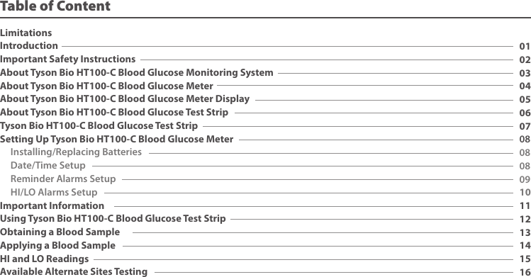LimitationsIntroduction Important Safety InstructionsAbout Tyson Bio HT100-C Blood Glucose Monitoring System About Tyson Bio HT100-C Blood Glucose MeterAbout Tyson Bio HT100-C Blood Glucose Meter DisplayAbout Tyson Bio HT100-C Blood Glucose Test StripTyson Bio HT100-C Blood Glucose Test StripSetting Up Tyson Bio HT100-C Blood Glucose Meter Installing/Replacing Batteries Date/Time Setup Reminder Alarms Setup HI/LO Alarms SetupImportant InformationUsing Tyson Bio HT100-C Blood Glucose Test StripObtaining a Blood SampleApplying a Blood SampleHI and LO ReadingsAvailable Alternate Sites Testing010203040506070808080910111213141516Table of Content