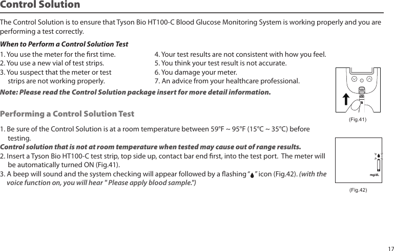 Control SolutionThe Control Solution is to ensure that Tyson Bio HT100-C Blood Glucose Monitoring System is working properly and you areperforming a test correctly.When to Perform a Control Solution Test1. Be sure of the Control Solution is at a room temperature between 59°F ~ 95°F (15°C ~ 35°C) before testing.Control solution that is not at room temperature when tested may cause out of range results.2. Insert a Tyson Bio HT100-C test strip, top side up, contact bar end rst, into the test port. The meter will be automatically turned ON (Fig.41).3. A beep will sound and the system checking will appear followed by a ashing “ ” icon (Fig.42). (with the voice function on, you will hear " Please apply blood sample.")Performing a Control Solution Test (Fig.41)1. You use the meter for the rst time.2. You use a new vial of test strips.3. You suspect that the meter or test strips are not working properly.4. Your test results are not consistent with how you feel.5. You think your test result is not accurate.6. You damage your meter. 7. An advice from your healthcare professional.Note: Please read the Control Solution package insert for more detail information.(Fig.42)17