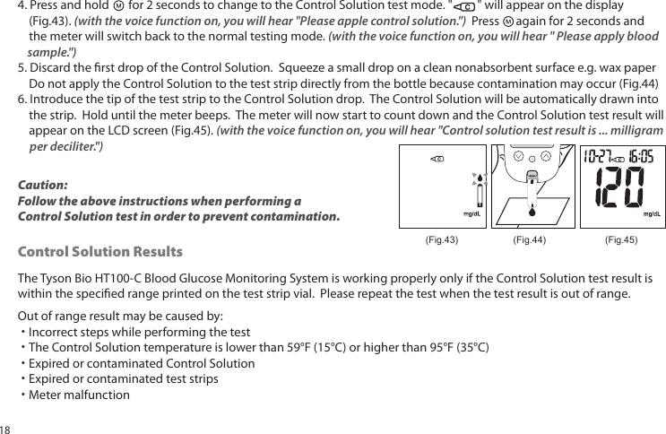 4. Press and hold for 2 seconds to change to the Control Solution test mode. " " will appear on the display (Fig.43). (with the voice function on, you will hear "Please apple control solution.") Press again for 2 seconds and the meter will switch back to the normal testing mode. (with the voice function on, you will hear " Please apply blood sample.")5. Discard the rst drop of the Control Solution. Squeeze a small drop on a clean nonabsorbent surface e.g. wax paper Do not apply the Control Solution to the test strip directly from the bottle because contamination may occur (Fig.44)6. Introduce the tip of the test strip to the Control Solution drop. The Control Solution will be automatically drawn into the strip. Hold until the meter beeps. The meter will now start to count down and the Control Solution test result will appear on the LCD screen (Fig.45). (with the voice function on, you will hear "Control solution test result is ... milligram per deciliter.")(Fig.45)(Fig.44)(Fig.43)Caution: Follow the above instructions when performing a Control Solution test in order to prevent contamination.The Tyson Bio HT100-C Blood Glucose Monitoring System is working properly only if the Control Solution test result is within the specied range printed on the test strip vial. Please repeat the test when the test result is out of range.Out of range result may be caused by:˙Incorrect steps while performing the test˙The Control Solution temperature is lower than 59°F (15°C) or higher than 95°F (35°C)˙Expired or contaminated Control Solution˙Expired or contaminated test strips˙Meter malfunctionControl Solution Results18