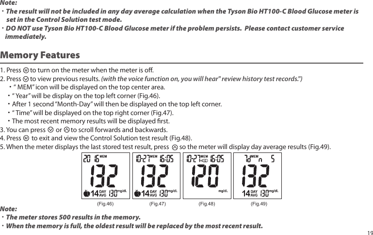 1. Press to turn on the meter when the meter is o.2. Press to view previous results. (with the voice function on, you will hear" review history test records.") ˙“ MEM” icon will be displayed on the top center area. ˙“ Year” will be display on the top left corner (Fig.46). ˙After 1 second “Month-Day” will then be displayed on the top left corner. ˙“ Time” will be displayed on the top right corner (Fig.47). ˙The most recent memory results will be displayed rst.3. You can press or to scroll forwards and backwards.4. Press to exit and view the Control Solution test result (Fig.48).5. When the meter displays the last stored test result, press so the meter will display day average results (Fig.49).Note:˙The meter stores 500 results in the memory.˙When the memory is full, the oldest result will be replaced by the most recent result.Memory Features (Fig.46) (Fig.47) (Fig.48) (Fig.49)Note: ˙The result will not be included in any day average calculation when the Tyson Bio HT100-C Blood Glucose meter is set in the Control Solution test mode.˙DO NOT use Tyson Bio HT100-C Blood Glucose meter if the problem persists. Please contact customer service immediately.19