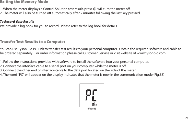 1. When the meter displays a Control Solution test result, press will turn the meter o.2. The meter will also be turned o automatically after 2 minutes following the last key pressed.To Record Your ResultsWe provide a log book for you to record. Please refer to the log book for details.Exiting the Memory ModeYou can use Tyson Bio PC Link to transfer test results to your personal computer. Obtain the required software and cable tobe ordered separately. For order information please call Customer Service or visit website of www.tysonbio.com1. Follow the instructions provided with software to install the software into your personal computer.2. Connect the interface cable to a serial port on your computer while the meter is o.3. Connect the other end of interface cable to the data port located on the side of the meter.4. The word "PC" will appear on the display indicates that the meter is now in the communication mode (Fig.58)Transfer Test Results to a Computer(Fig.58)21
