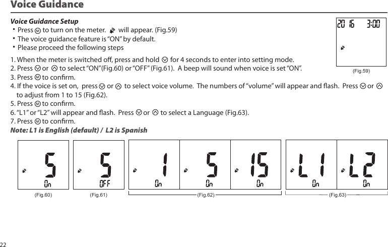 Voice Guidance Setup ˙Press to turn on the meter. will appear. (Fig.59)˙The voice guidance feature is “ON” by default.˙Please proceed the following stepsVoice Guidance(Fig.59)1. When the meter is switched o, press and hold for 4 seconds to enter into setting mode.2. Press or to select “ON”(Fig.60) or “OFF” (Fig.61). A beep will sound when voice is set “ON”.3. Press to conrm.4. If the voice is set on, press or to select voice volume. The numbers of “volume” will appear and ash. Press or to adjust from 1 to 15 (Fig.62). 5. Press to conrm.6. “L1” or “L2” will appear and ash. Press or to select a Language (Fig.63).7. Press to conrm.Note: L1 is English (default) / L2 is Spanish(Fig.60) (Fig.61) (Fig.62) (Fig.63)22