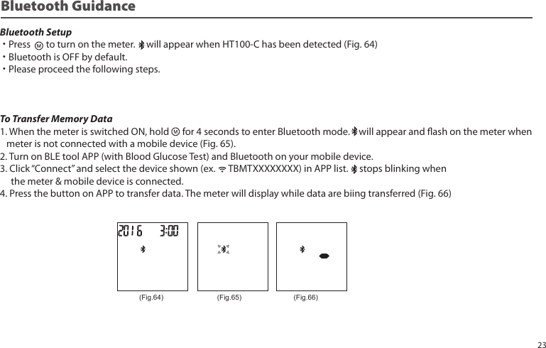 Bluetooth GuidanceBluetooth Setup˙Press to turn on the meter. will appear when HT100-C has been detected (Fig. 64)˙Bluetooth is OFF by default.˙Please proceed the following steps.To Transfer Memory Data1. When the meter is switched ON, hold for 4 seconds to enter Bluetooth mode. will appear and ash on the meter when meter is not connected with a mobile device (Fig. 65).2. Turn on BLE tool APP (with Blood Glucose Test) and Bluetooth on your mobile device.3. Click “Connect” and select the device shown (ex. TBMTXXXXXXXX) in APP list. stops blinking when the meter & mobile device is connected.4. Press the button on APP to transfer data. The meter will display while data are biing transferred (Fig. 66)(Fig.64) (Fig.65) (Fig.66)23