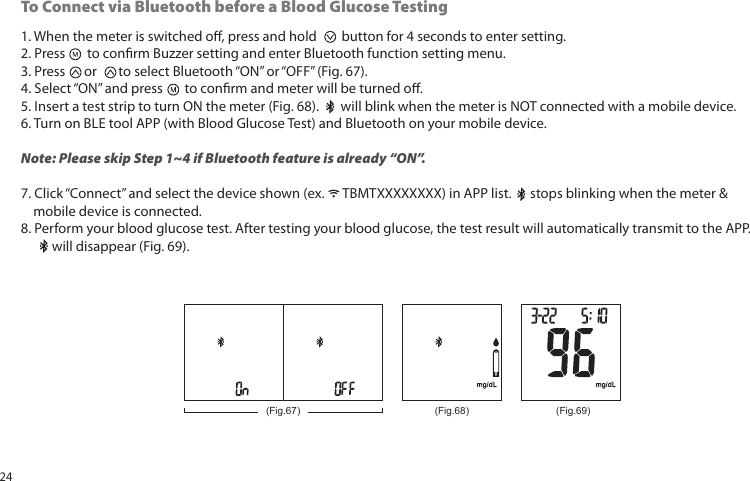 1. When the meter is switched o, press and hold button for 4 seconds to enter setting.2. Press to conrm Buzzer setting and enter Bluetooth function setting menu.3. Press or to select Bluetooth “ON” or “OFF” (Fig. 67).4. Select “ON” and press to conrm and meter will be turned o.5. Insert a test strip to turn ON the meter (Fig. 68). will blink when the meter is NOT connected with a mobile device.6. Turn on BLE tool APP (with Blood Glucose Test) and Bluetooth on your mobile device.Note: Please skip Step 1~4 if Bluetooth feature is already “ON”.7. Click “Connect” and select the device shown (ex. TBMTXXXXXXXX) in APP list. stops blinking when the meter & mobile device is connected.8. Perform your blood glucose test. After testing your blood glucose, the test result will automatically transmit to the APP. will disappear (Fig. 69).To Connect via Bluetooth before a Blood Glucose Testing(Fig.68) (Fig.69)(Fig.67)24